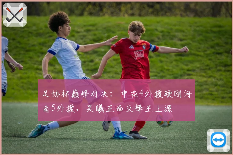 足协杯巅峰对决：申花4外援硬刚河南5外援，吴曦正面交锋王上源