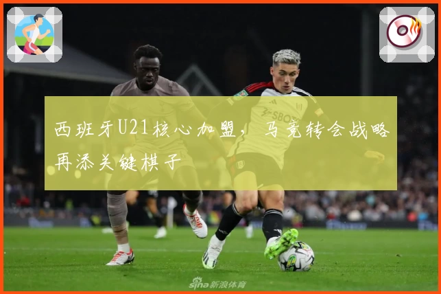 西班牙U21核心加盟，马竞转会战略再添关键棋子