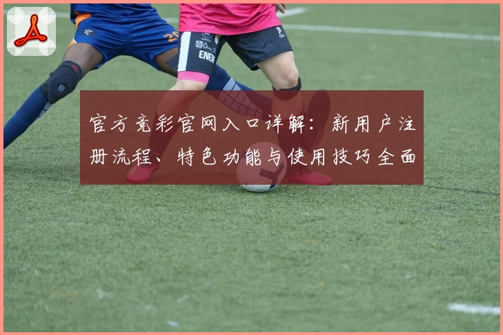 官方竞彩官网入口详解：新用户注册流程、特色功能与使用技巧全面解析