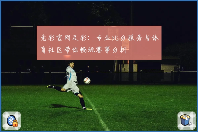 竞彩官网足彩：专业比分服务与体育社区带你畅玩赛事分析
