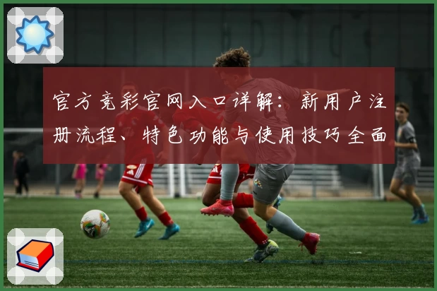 官方竞彩官网入口详解：新用户注册流程、特色功能与使用技巧全面解析