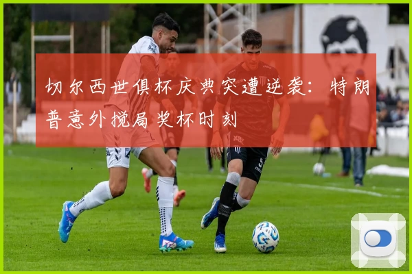 切尔西世俱杯庆典突遭逆袭：特朗普意外搅局奖杯时刻