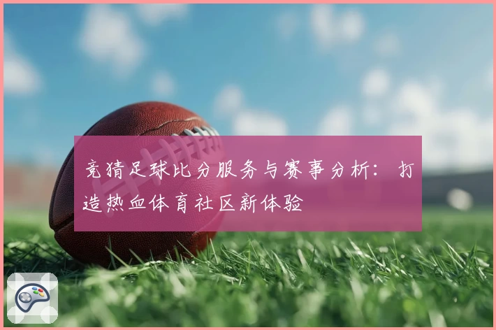 竞猜足球比分服务与赛事分析：打造热血体育社区新体验
