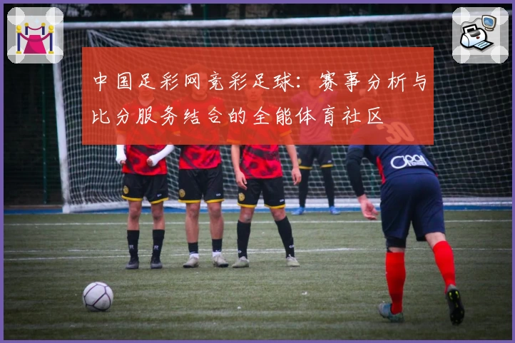 中国足彩网竞彩足球：赛事分析与比分服务结合的全能体育社区