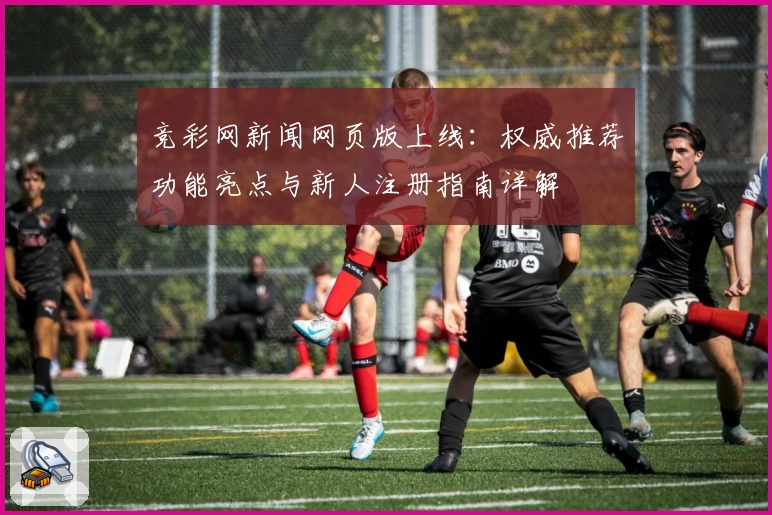 竞彩网新闻网页版上线：权威推荐功能亮点与新人注册指南详解