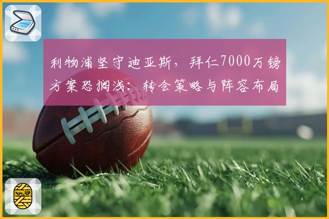 利物浦坚守迪亚斯，拜仁7000万镑方案恐搁浅：转会策略与阵容布局博弈