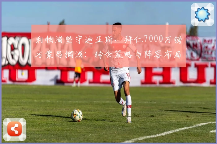 利物浦坚守迪亚斯,拜仁7000万镑方案恐搁浅:转会策略与阵容布局博弈