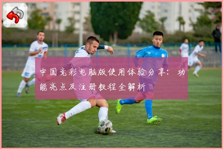 中国竞彩电脑版使用体验分享：功能亮点及注册教程全解析