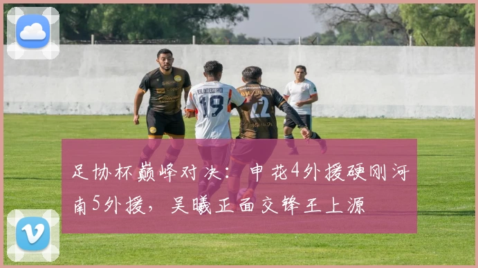 足协杯巅峰对决:申花4外援硬刚河南5外援,吴曦正面交锋王上源